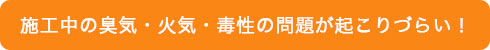 施工中の臭気・火気・毒性の問題が起こりづらい!